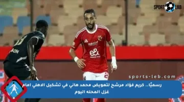 رسميًا.. كريم فؤاد مرشح لتعويض محمد هانى فى تشكيل الأهلى أمام غزل المحلة اليوم